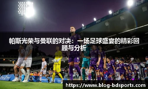 帕斯光荣与曼联的对决：一场足球盛宴的精彩回顾与分析