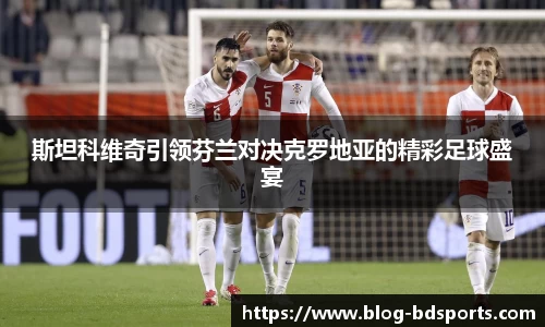斯坦科维奇引领芬兰对决克罗地亚的精彩足球盛宴