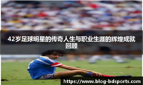 42岁足球明星的传奇人生与职业生涯的辉煌成就回顾